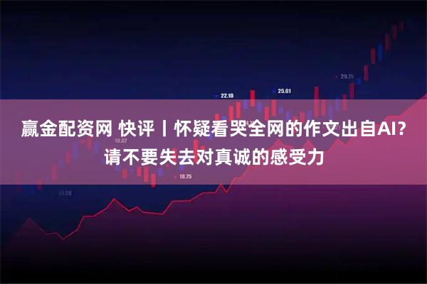 赢金配资网 快评丨怀疑看哭全网的作文出自AI?请不要失去对真诚的感受力