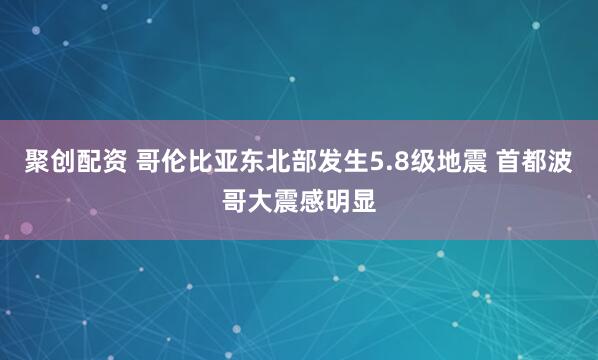聚创配资 哥伦比亚东北部发生5.8级地震 首都波哥大震感明显