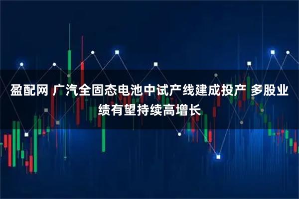 盈配网 广汽全固态电池中试产线建成投产 多股业绩有望持续高增长