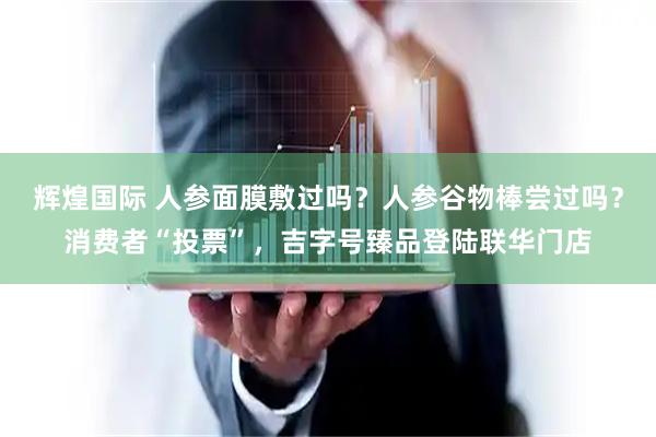 辉煌国际 人参面膜敷过吗？人参谷物棒尝过吗？消费者“投票”，吉字号臻品登陆联华门店