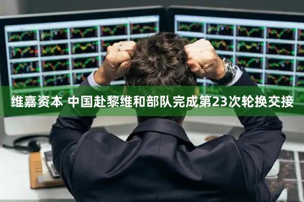 维嘉资本 中国赴黎维和部队完成第23次轮换交接