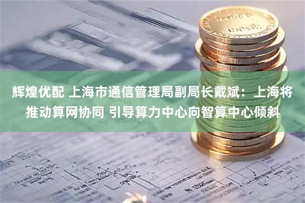辉煌优配 上海市通信管理局副局长戴斌：上海将推动算网协同 引导算力中心向智算中心倾斜