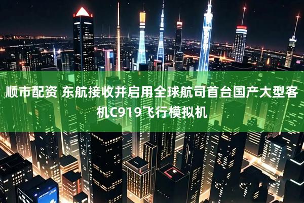 顺市配资 东航接收并启用全球航司首台国产大型客机C919飞行模拟机