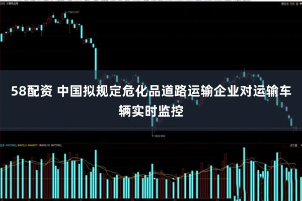 58配资 中国拟规定危化品道路运输企业对运输车辆实时监控