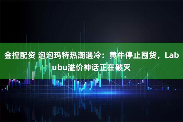 金控配资 泡泡玛特热潮遇冷：黄牛停止囤货，Labubu溢价神话正在破灭