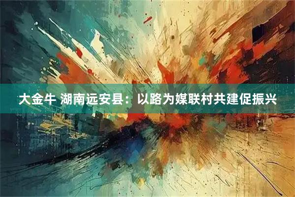 大金牛 湖南远安县：以路为媒联村共建促振兴