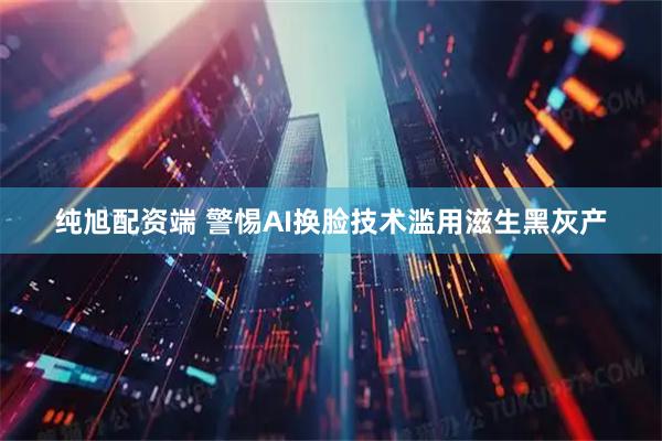 纯旭配资端 警惕AI换脸技术滥用滋生黑灰产
