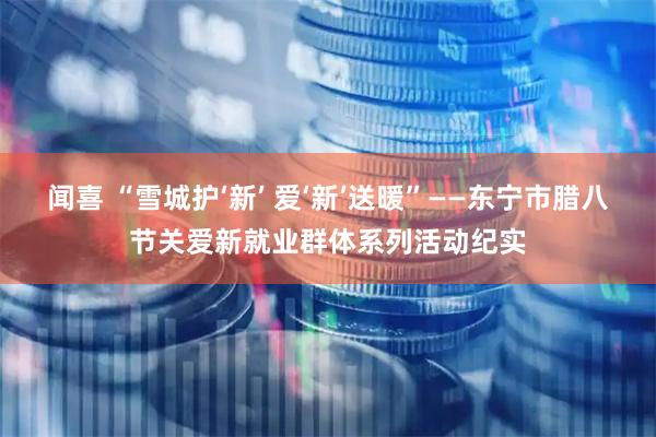闻喜 “雪城护‘新’ 爱‘新’送暖”——东宁市腊八节关爱新就业群体系列活动纪实