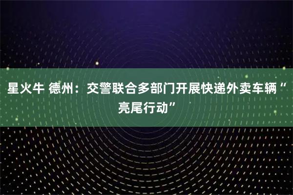 星火牛 德州：交警联合多部门开展快递外卖车辆“亮尾行动”