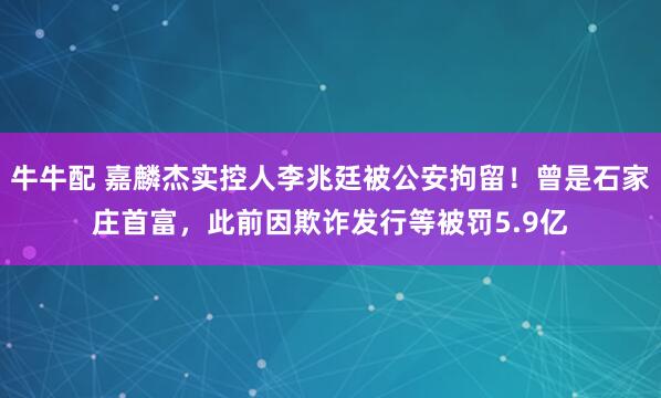 牛牛配 嘉麟杰实控人李兆廷被公安拘留！曾是石家庄首富，此前因欺诈发行等被罚5.9亿