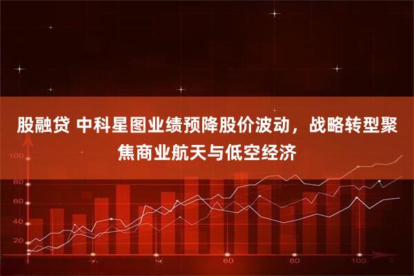 股融贷 中科星图业绩预降股价波动，战略转型聚焦商业航天与低空经济
