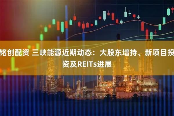 铭创配资 三峡能源近期动态：大股东增持、新项目投资及REITs进展
