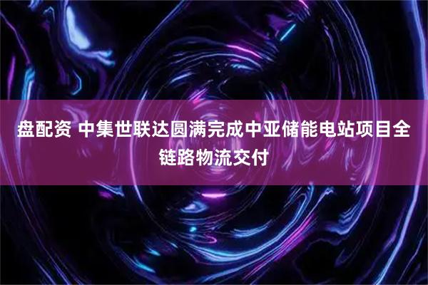 盘配资 中集世联达圆满完成中亚储能电站项目全链路物流交付