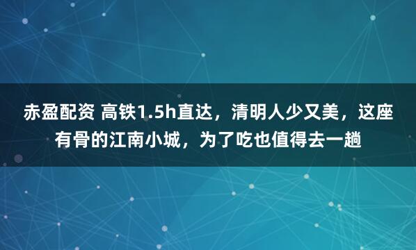 赤盈配资 高铁1.5h直达，清明人少又美，这座有骨的江南小城，为了吃也值得去一趟