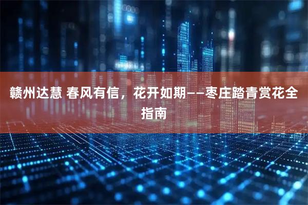 赣州达慧 春风有信，花开如期——枣庄踏青赏花全指南