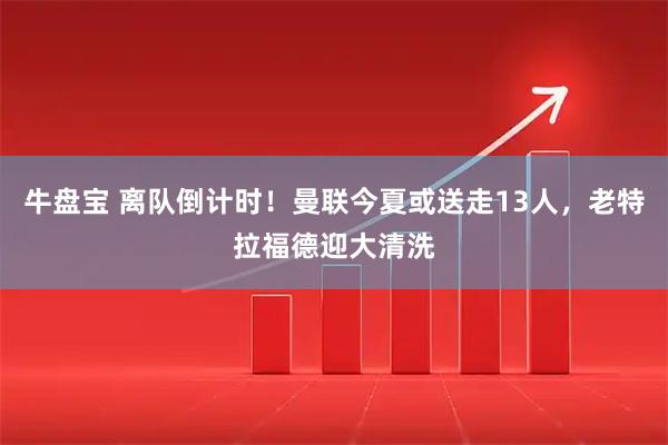 牛盘宝 离队倒计时！曼联今夏或送走13人，老特拉福德迎大清洗
